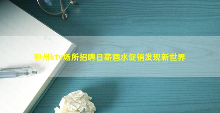 鄂州ktv场所招聘日薪酒水促销发现新世界